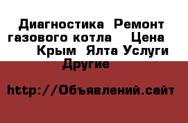 Диагностика. Ремонт газового котла. › Цена ­ 600 - Крым, Ялта Услуги » Другие   